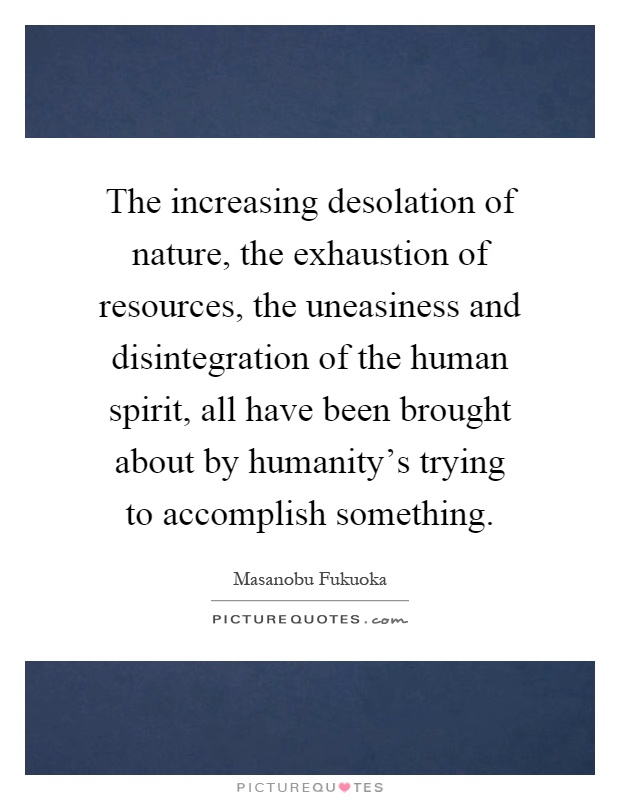 The increasing desolation of nature, the exhaustion of resources, the uneasiness and disintegration of the human spirit, all have been brought about by humanity's trying to accomplish something Picture Quote #1