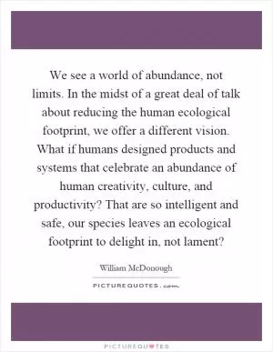 We see a world of abundance, not limits. In the midst of a great deal of talk about reducing the human ecological footprint, we offer a different vision. What if humans designed products and systems that celebrate an abundance of human creativity, culture, and productivity? That are so intelligent and safe, our species leaves an ecological footprint to delight in, not lament? Picture Quote #1