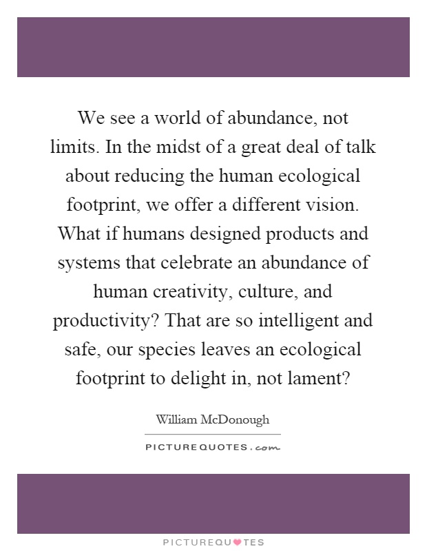 We see a world of abundance, not limits. In the midst of a great deal of talk about reducing the human ecological footprint, we offer a different vision. What if humans designed products and systems that celebrate an abundance of human creativity, culture, and productivity? That are so intelligent and safe, our species leaves an ecological footprint to delight in, not lament? Picture Quote #1