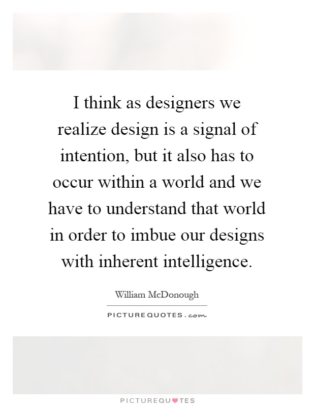 I think as designers we realize design is a signal of intention, but it also has to occur within a world and we have to understand that world in order to imbue our designs with inherent intelligence Picture Quote #1