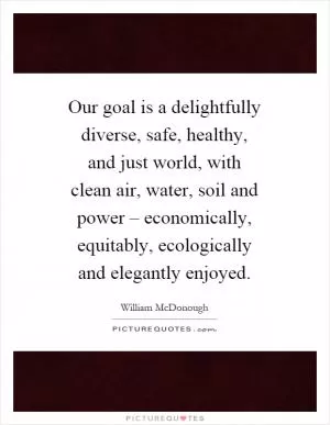 Our goal is a delightfully diverse, safe, healthy, and just world, with clean air, water, soil and power – economically, equitably, ecologically and elegantly enjoyed Picture Quote #1