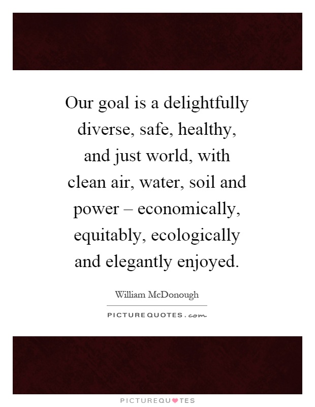 Our goal is a delightfully diverse, safe, healthy, and just world, with clean air, water, soil and power – economically, equitably, ecologically and elegantly enjoyed Picture Quote #1