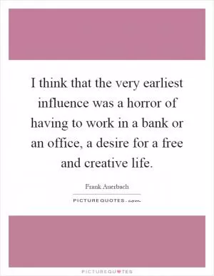 I think that the very earliest influence was a horror of having to work in a bank or an office, a desire for a free and creative life Picture Quote #1