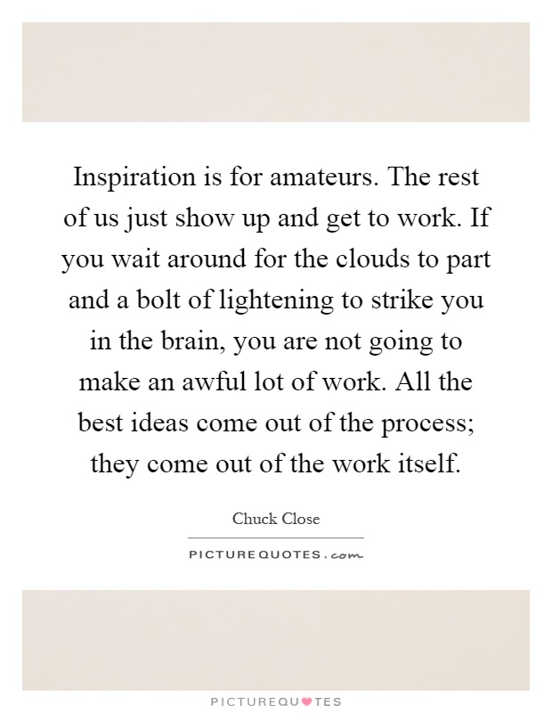 Inspiration is for amateurs. The rest of us just show up and get to work. If you wait around for the clouds to part and a bolt of lightening to strike you in the brain, you are not going to make an awful lot of work. All the best ideas come out of the process; they come out of the work itself Picture Quote #1