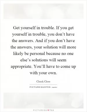 Get yourself in trouble. If you get yourself in trouble, you don’t have the answers. And if you don’t have the answers, your solution will more likely be personal because no one else’s solutions will seem appropriate. You’ll have to come up with your own Picture Quote #1