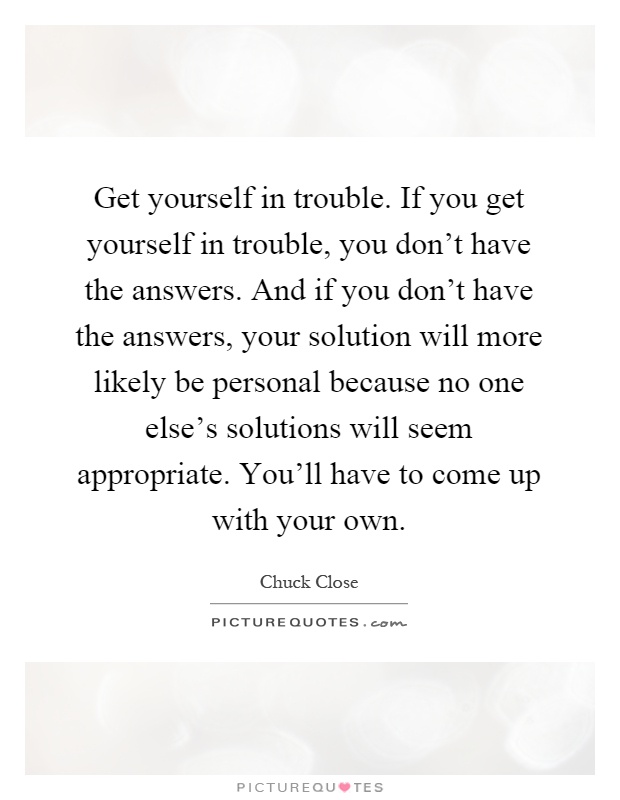 Get yourself in trouble. If you get yourself in trouble, you don't have the answers. And if you don't have the answers, your solution will more likely be personal because no one else's solutions will seem appropriate. You'll have to come up with your own Picture Quote #1