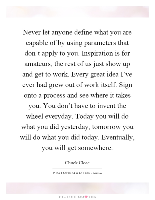 Never let anyone define what you are capable of by using parameters that don't apply to you. Inspiration is for amateurs, the rest of us just show up and get to work. Every great idea I've ever had grew out of work itself. Sign onto a process and see where it takes you. You don't have to invent the wheel everyday. Today you will do what you did yesterday, tomorrow you will do what you did today. Eventually, you will get somewhere Picture Quote #1