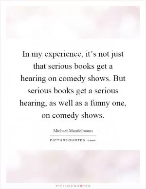 In my experience, it’s not just that serious books get a hearing on comedy shows. But serious books get a serious hearing, as well as a funny one, on comedy shows Picture Quote #1