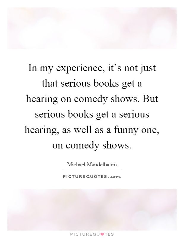 In my experience, it's not just that serious books get a hearing on comedy shows. But serious books get a serious hearing, as well as a funny one, on comedy shows Picture Quote #1