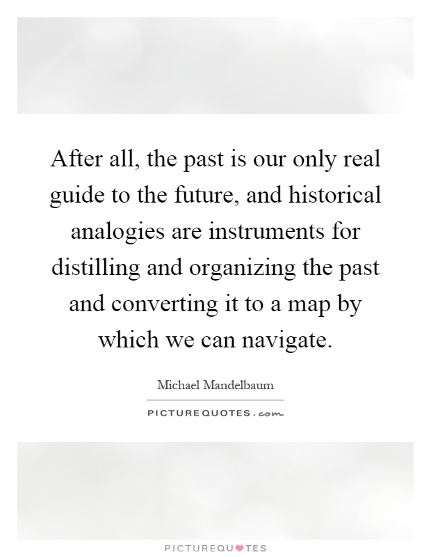 After all, the past is our only real guide to the future, and historical analogies are instruments for distilling and organizing the past and converting it to a map by which we can navigate Picture Quote #1