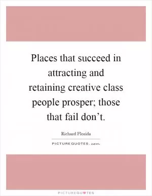 Places that succeed in attracting and retaining creative class people prosper; those that fail don’t Picture Quote #1