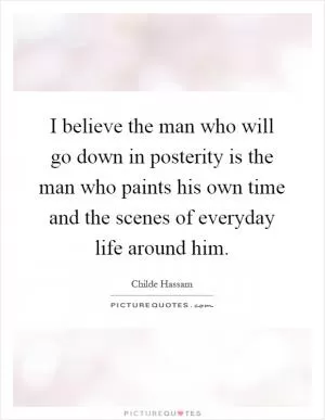 I believe the man who will go down in posterity is the man who paints his own time and the scenes of everyday life around him Picture Quote #1