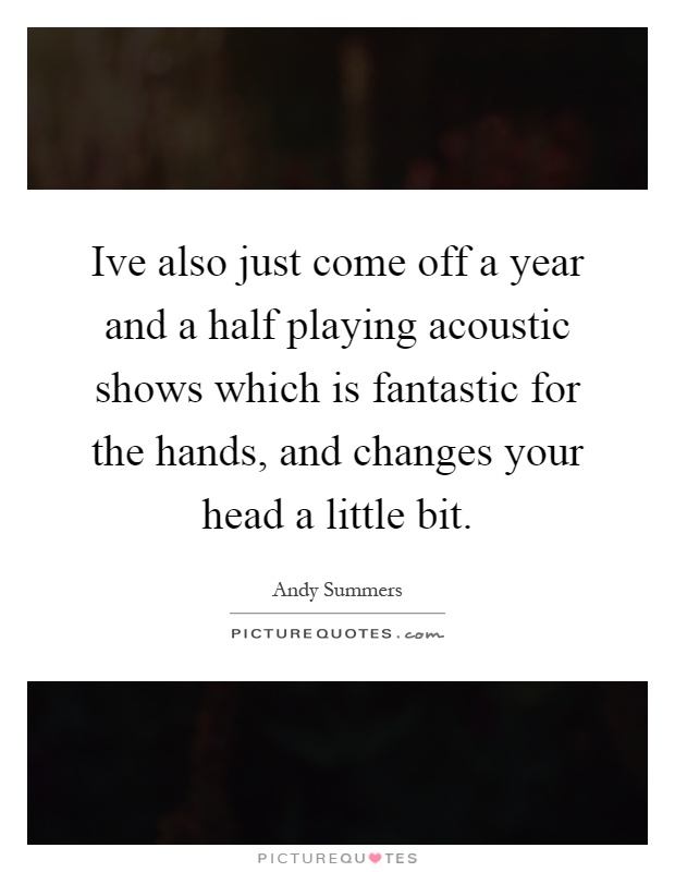 Ive also just come off a year and a half playing acoustic shows which is fantastic for the hands, and changes your head a little bit Picture Quote #1
