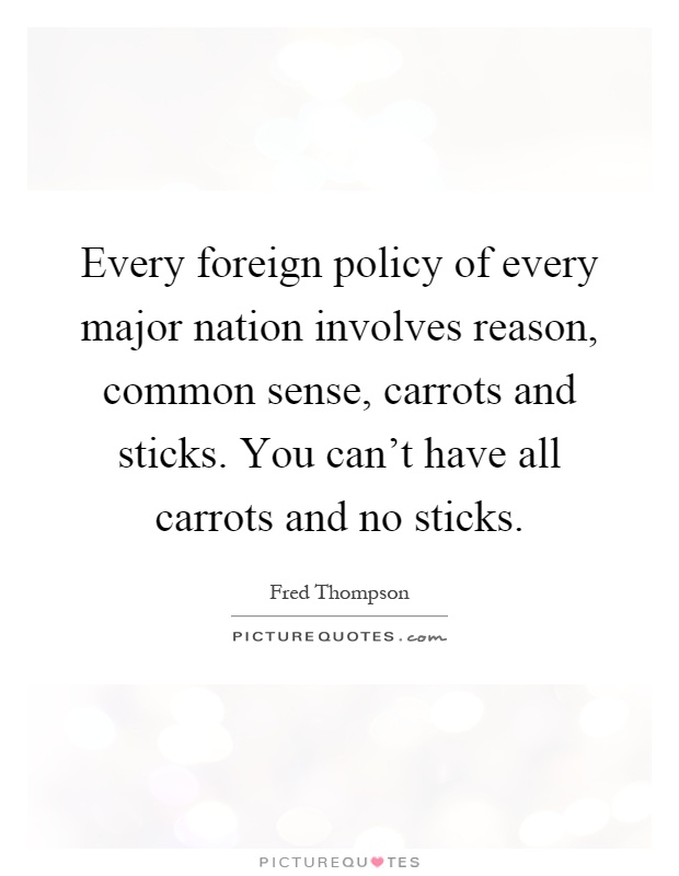 Every foreign policy of every major nation involves reason, common sense, carrots and sticks. You can't have all carrots and no sticks Picture Quote #1