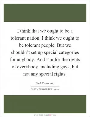 I think that we ought to be a tolerant nation. I think we ought to be tolerant people. But we shouldn’t set up special categories for anybody. And I’m for the rights of everybody, including gays, but not any special rights Picture Quote #1