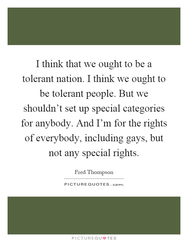 I think that we ought to be a tolerant nation. I think we ought to be tolerant people. But we shouldn't set up special categories for anybody. And I'm for the rights of everybody, including gays, but not any special rights Picture Quote #1