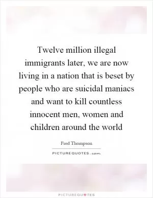 Twelve million illegal immigrants later, we are now living in a nation that is beset by people who are suicidal maniacs and want to kill countless innocent men, women and children around the world Picture Quote #1
