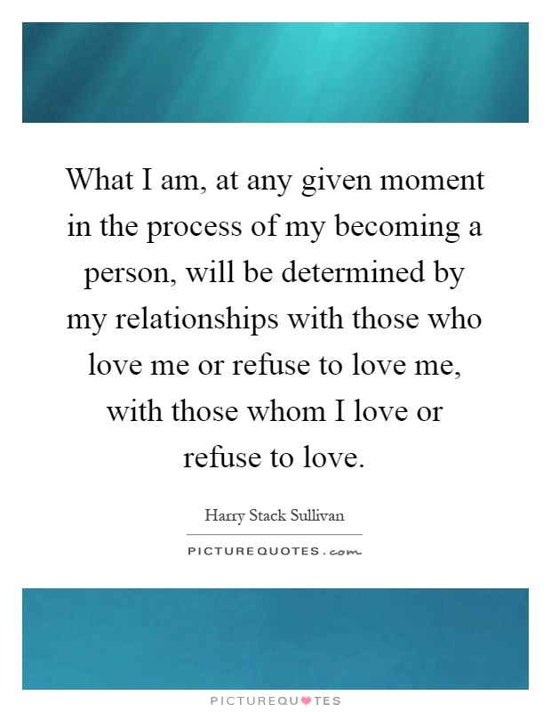 What I am, at any given moment in the process of my becoming a person, will be determined by my relationships with those who love me or refuse to love me, with those whom I love or refuse to love Picture Quote #1