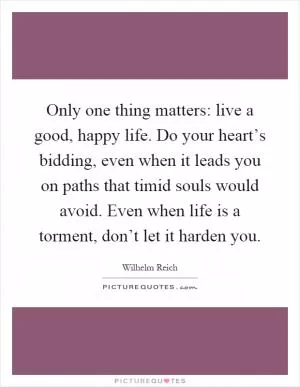 Only one thing matters: live a good, happy life. Do your heart’s bidding, even when it leads you on paths that timid souls would avoid. Even when life is a torment, don’t let it harden you Picture Quote #1