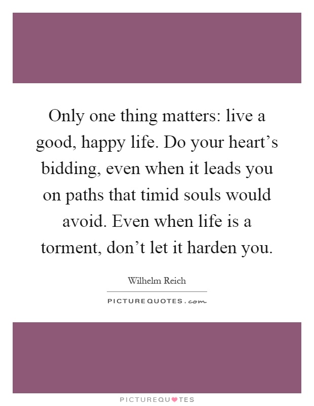 Only one thing matters: live a good, happy life. Do your heart's bidding, even when it leads you on paths that timid souls would avoid. Even when life is a torment, don't let it harden you Picture Quote #1