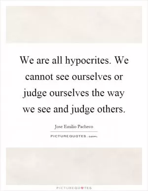 We are all hypocrites. We cannot see ourselves or judge ourselves the way we see and judge others Picture Quote #1
