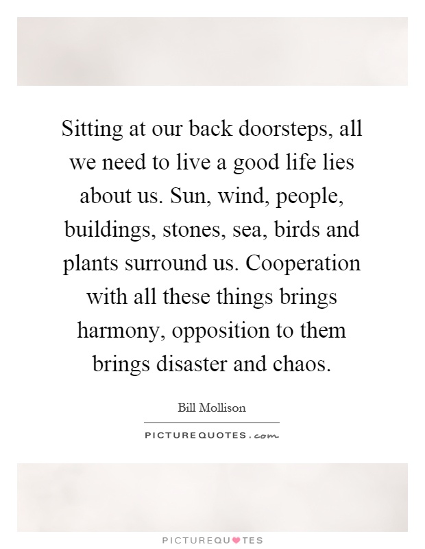 Sitting at our back doorsteps, all we need to live a good life lies about us. Sun, wind, people, buildings, stones, sea, birds and plants surround us. Cooperation with all these things brings harmony, opposition to them brings disaster and chaos Picture Quote #1