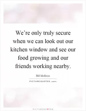 We’re only truly secure when we can look out our kitchen window and see our food growing and our friends working nearby Picture Quote #1