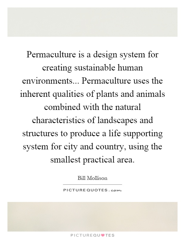Permaculture is a design system for creating sustainable human environments... Permaculture uses the inherent qualities of plants and animals combined with the natural characteristics of landscapes and structures to produce a life supporting system for city and country, using the smallest practical area Picture Quote #1