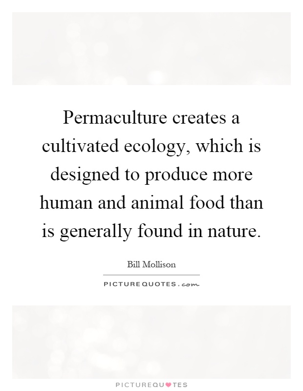 Permaculture creates a cultivated ecology, which is designed to produce more human and animal food than is generally found in nature Picture Quote #1