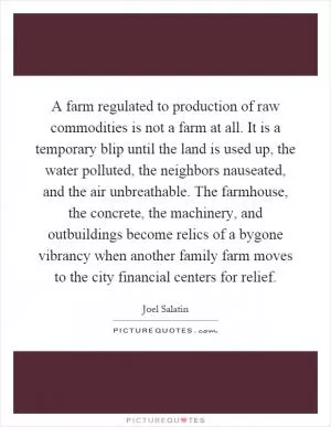 A farm regulated to production of raw commodities is not a farm at all. It is a temporary blip until the land is used up, the water polluted, the neighbors nauseated, and the air unbreathable. The farmhouse, the concrete, the machinery, and outbuildings become relics of a bygone vibrancy when another family farm moves to the city financial centers for relief Picture Quote #1