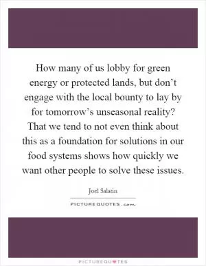 How many of us lobby for green energy or protected lands, but don’t engage with the local bounty to lay by for tomorrow’s unseasonal reality? That we tend to not even think about this as a foundation for solutions in our food systems shows how quickly we want other people to solve these issues Picture Quote #1