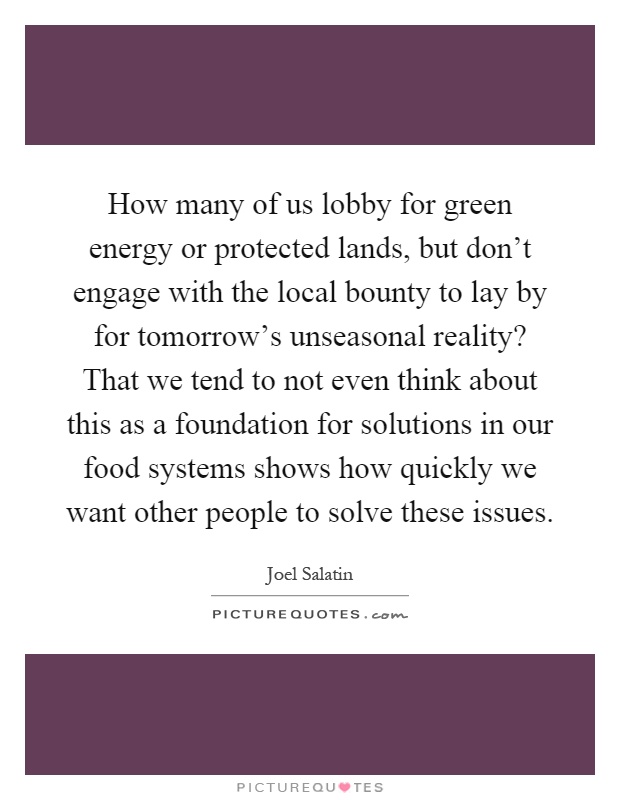 How many of us lobby for green energy or protected lands, but don't engage with the local bounty to lay by for tomorrow's unseasonal reality? That we tend to not even think about this as a foundation for solutions in our food systems shows how quickly we want other people to solve these issues Picture Quote #1