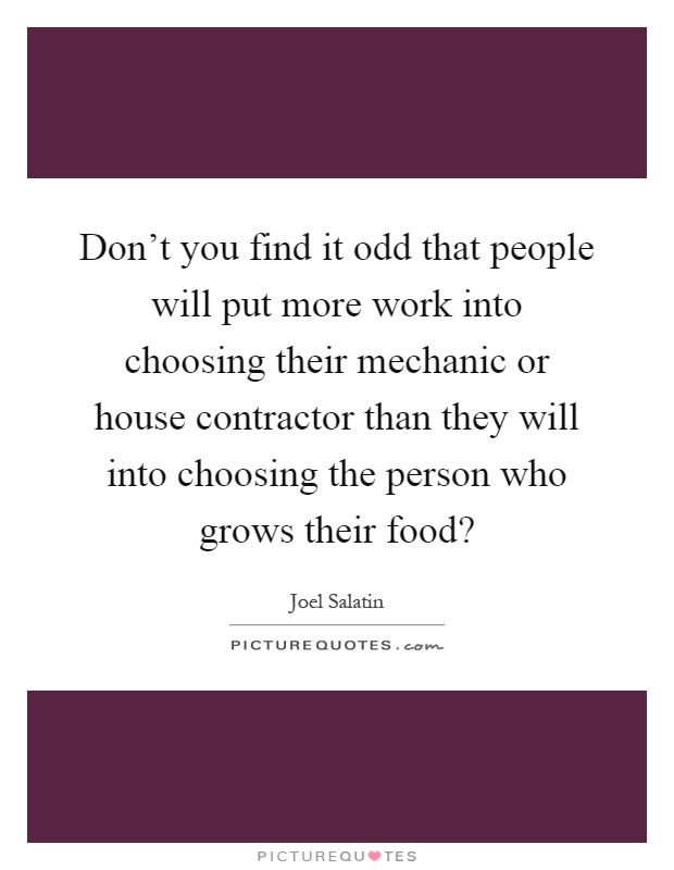 Don't you find it odd that people will put more work into choosing their mechanic or house contractor than they will into choosing the person who grows their food? Picture Quote #1