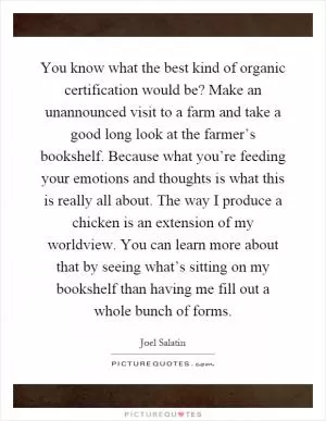 You know what the best kind of organic certification would be? Make an unannounced visit to a farm and take a good long look at the farmer’s bookshelf. Because what you’re feeding your emotions and thoughts is what this is really all about. The way I produce a chicken is an extension of my worldview. You can learn more about that by seeing what’s sitting on my bookshelf than having me fill out a whole bunch of forms Picture Quote #1