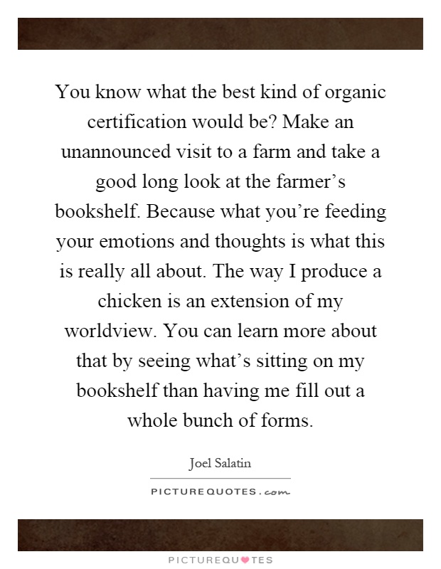 You know what the best kind of organic certification would be? Make an unannounced visit to a farm and take a good long look at the farmer's bookshelf. Because what you're feeding your emotions and thoughts is what this is really all about. The way I produce a chicken is an extension of my worldview. You can learn more about that by seeing what's sitting on my bookshelf than having me fill out a whole bunch of forms Picture Quote #1
