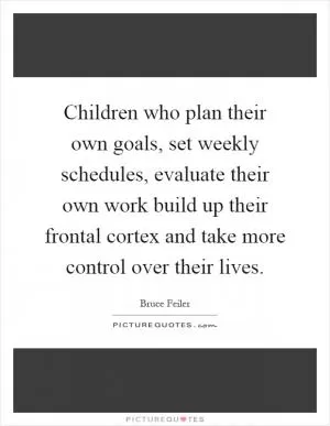 Children who plan their own goals, set weekly schedules, evaluate their own work build up their frontal cortex and take more control over their lives Picture Quote #1