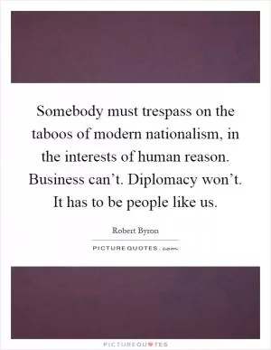 Somebody must trespass on the taboos of modern nationalism, in the interests of human reason. Business can’t. Diplomacy won’t. It has to be people like us Picture Quote #1
