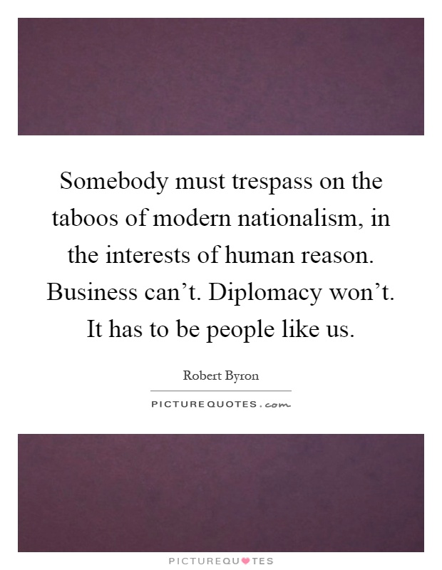 Somebody must trespass on the taboos of modern nationalism, in the interests of human reason. Business can't. Diplomacy won't. It has to be people like us Picture Quote #1