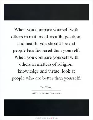 When you compare yourself with others in matters of wealth, position, and health, you should look at people less favoured than yourself. When you compare yourself with others in matters of religion, knowledge and virtue, look at people who are better than yourself Picture Quote #1