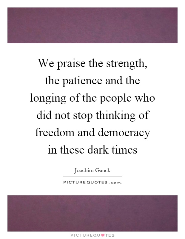We praise the strength, the patience and the longing of the people who did not stop thinking of freedom and democracy in these dark times Picture Quote #1