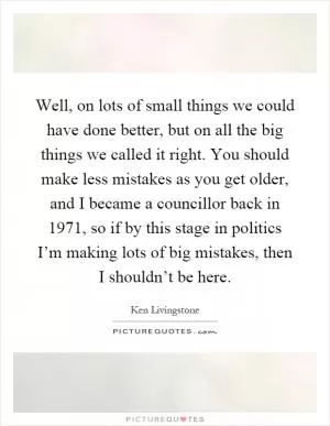 Well, on lots of small things we could have done better, but on all the big things we called it right. You should make less mistakes as you get older, and I became a councillor back in 1971, so if by this stage in politics I’m making lots of big mistakes, then I shouldn’t be here Picture Quote #1