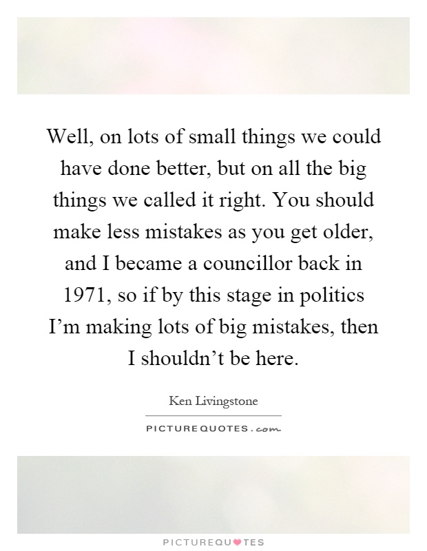 Well, on lots of small things we could have done better, but on all the big things we called it right. You should make less mistakes as you get older, and I became a councillor back in 1971, so if by this stage in politics I'm making lots of big mistakes, then I shouldn't be here Picture Quote #1