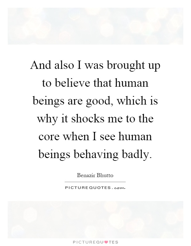 And also I was brought up to believe that human beings are good, which is why it shocks me to the core when I see human beings behaving badly Picture Quote #1