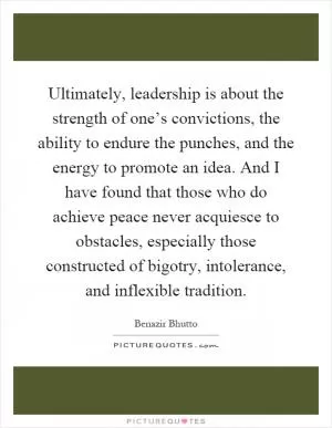 Ultimately, leadership is about the strength of one’s convictions, the ability to endure the punches, and the energy to promote an idea. And I have found that those who do achieve peace never acquiesce to obstacles, especially those constructed of bigotry, intolerance, and inflexible tradition Picture Quote #1