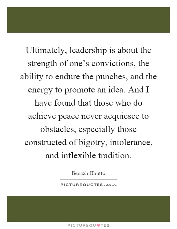 Ultimately, leadership is about the strength of one's convictions, the ability to endure the punches, and the energy to promote an idea. And I have found that those who do achieve peace never acquiesce to obstacles, especially those constructed of bigotry, intolerance, and inflexible tradition Picture Quote #1