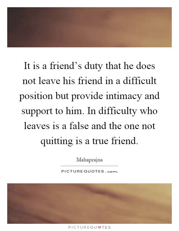It is a friend's duty that he does not leave his friend in a difficult position but provide intimacy and support to him. In difficulty who leaves is a false and the one not quitting is a true friend Picture Quote #1