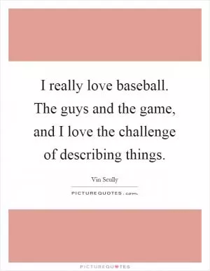 I really love baseball. The guys and the game, and I love the challenge of describing things Picture Quote #1