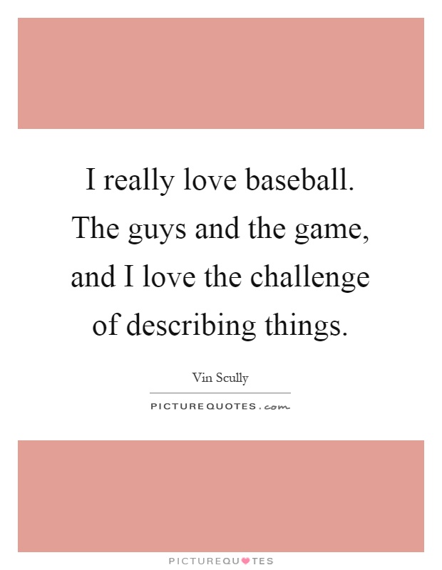 I really love baseball. The guys and the game, and I love the challenge of describing things Picture Quote #1
