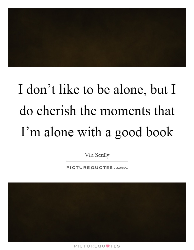 I don't like to be alone, but I do cherish the moments that I'm alone with a good book Picture Quote #1