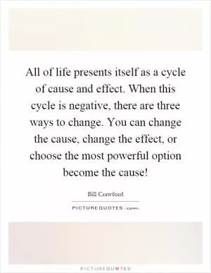 All of life presents itself as a cycle of cause and effect. When this cycle is negative, there are three ways to change. You can change the cause, change the effect, or choose the most powerful option become the cause! Picture Quote #1